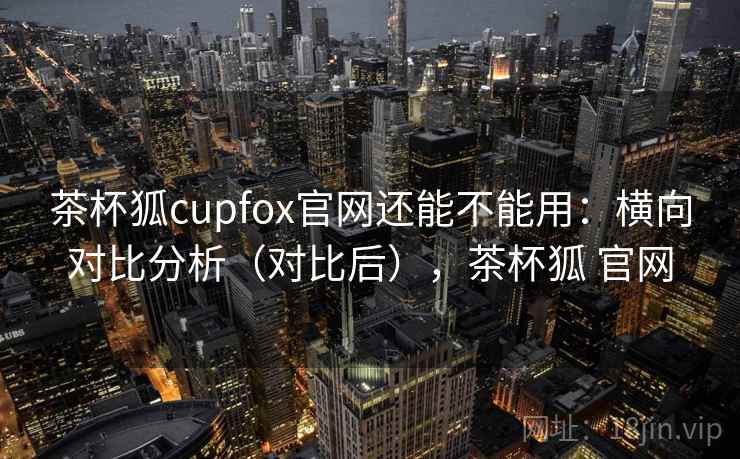 茶杯狐cupfox官网还能不能用：横向对比分析（对比后），茶杯狐 官网