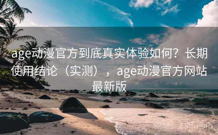 age动漫官方到底真实体验如何？长期使用结论（实测），age动漫官方网站最新版