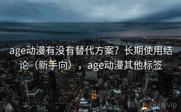 age动漫有没有替代方案？长期使用结论（新手向），age动漫其他标签