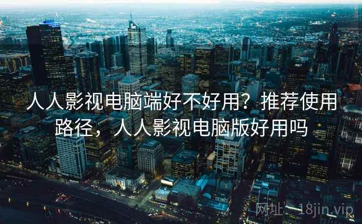 人人影视电脑端好不好用？推荐使用路径，人人影视电脑版好用吗
