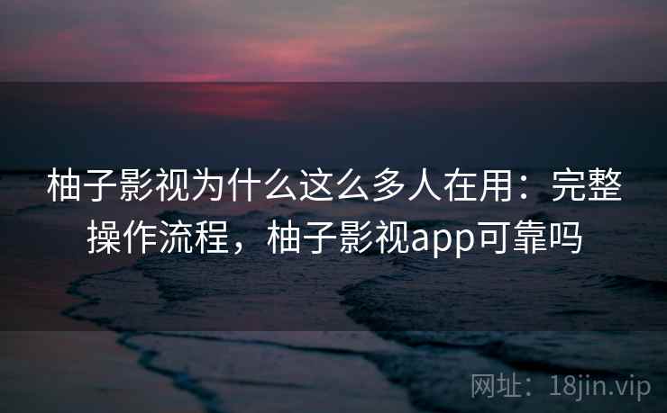 柚子影视为什么这么多人在用：完整操作流程，柚子影视app可靠吗