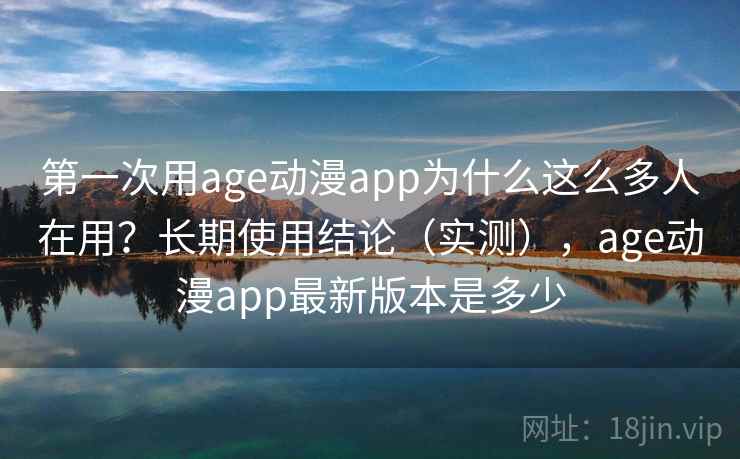第一次用age动漫app为什么这么多人在用？长期使用结论（实测），age动漫app最新版本是多少