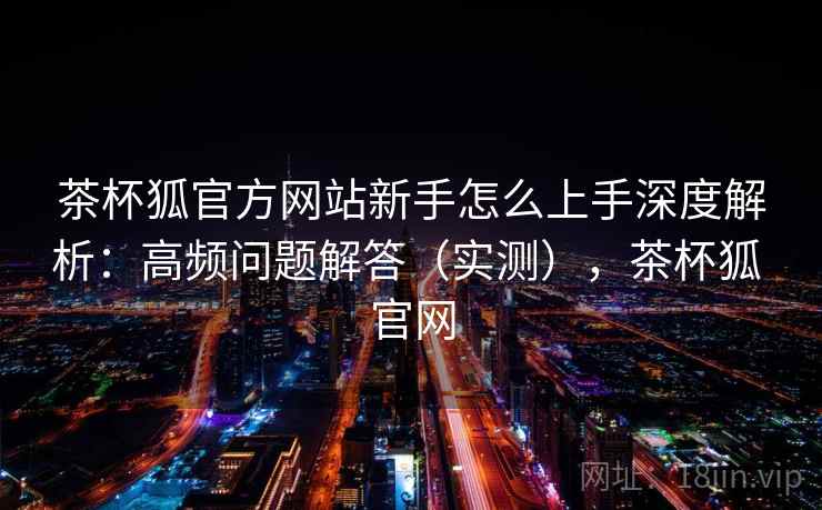 茶杯狐官方网站新手怎么上手深度解析：高频问题解答（实测），茶杯狐 官网