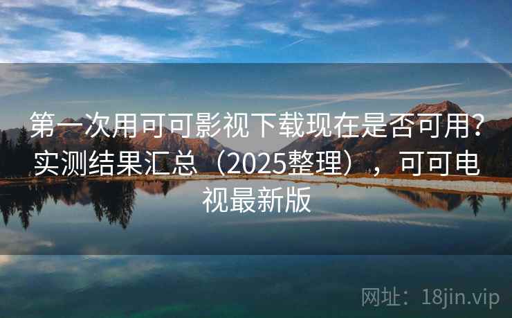 第一次用可可影视下载现在是否可用？实测结果汇总（2025整理），可可电视最新版