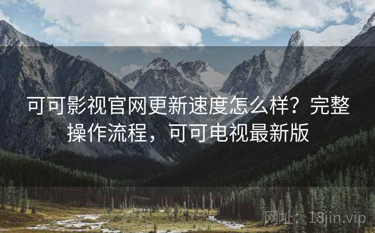 可可影视官网更新速度怎么样？完整操作流程，可可电视最新版