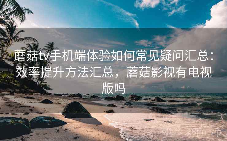 蘑菇tv手机端体验如何常见疑问汇总：效率提升方法汇总，蘑菇影视有电视版吗