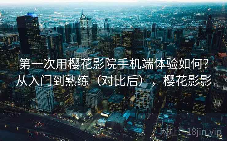 第一次用樱花影院手机端体验如何？从入门到熟练（对比后），樱花影影