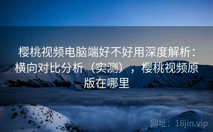 樱桃视频电脑端好不好用深度解析：横向对比分析（实测），樱桃视频原版在哪里