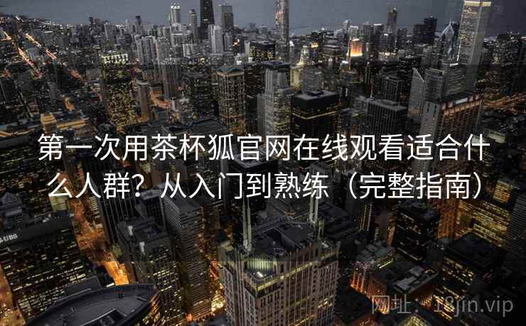 第一次用茶杯狐官网在线观看适合什么人群？从入门到熟练（完整指南）