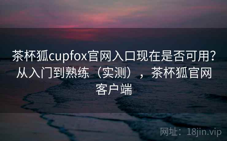 茶杯狐cupfox官网入口现在是否可用？从入门到熟练（实测），茶杯狐官网客户端