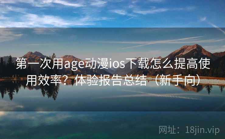 第一次用age动漫ios下载怎么提高使用效率？体验报告总结（新手向）