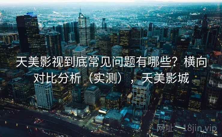 天美影视到底常见问题有哪些？横向对比分析（实测），天美影城