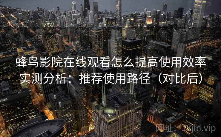 蜂鸟影院在线观看怎么提高使用效率实测分析:推荐使用路径(对比后) 蜂鸟影院在线观看怎么提高使用效率实测分析:推荐使用路径(对比后)