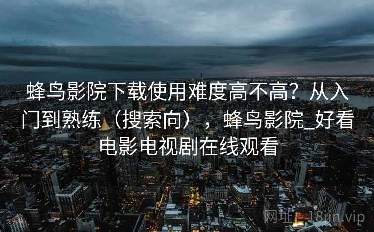 蜂鸟影院下载使用难度高不高?从入门到熟练(搜索向),蜂鸟影院_好看电影电视剧在线观看 蜂鸟影院下载使用难度高不高?从入门到熟练(搜索向),蜂鸟影院_好看电影电视剧在线观看