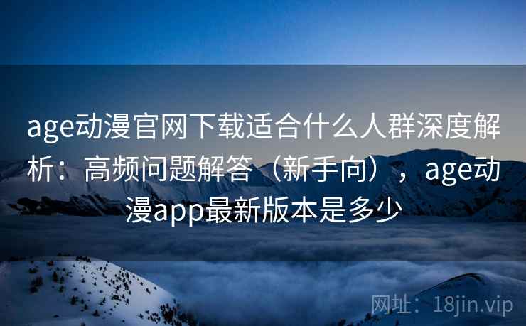 age动漫官网下载适合什么人群深度解析：高频问题解答（新手向），age动漫app最新版本是多少