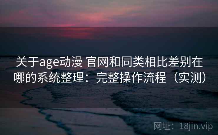 关于age动漫 官网和同类相比差别在哪的系统整理：完整操作流程（实测）