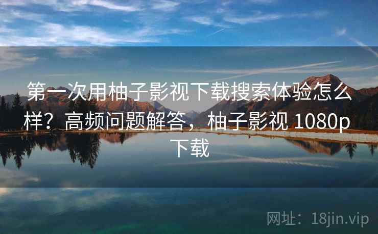 第一次用柚子影视下载搜索体验怎么样？高频问题解答，柚子影视 1080p 下载