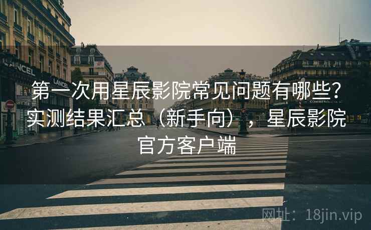 第一次用星辰影院常见问题有哪些？实测结果汇总（新手向），星辰影院官方客户端