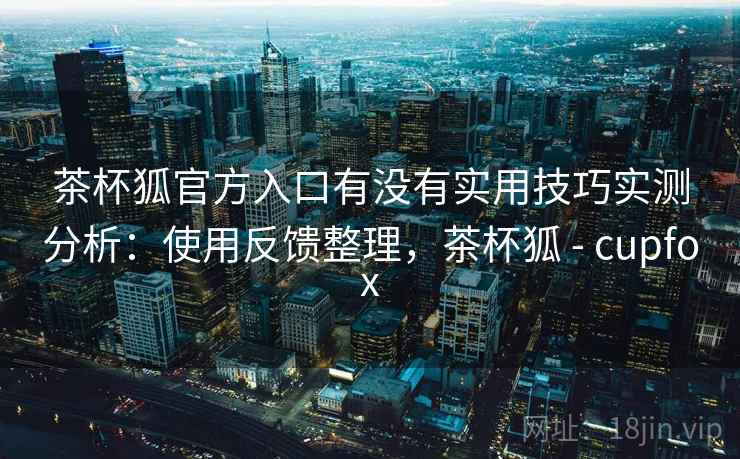 茶杯狐官方入口有没有实用技巧实测分析：使用反馈整理，茶杯狐 - cupfox