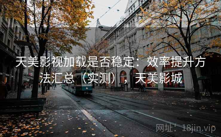 天美影视加载是否稳定：效率提升方法汇总（实测），天美影城