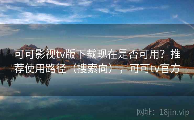 可可影视tv版下载现在是否可用？推荐使用路径（搜索向），可可tv官方