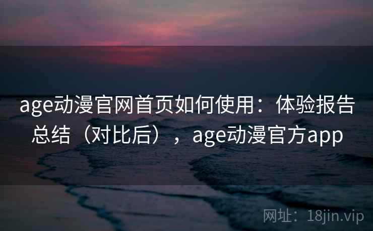 age动漫官网首页如何使用：体验报告总结（对比后），age动漫官方app