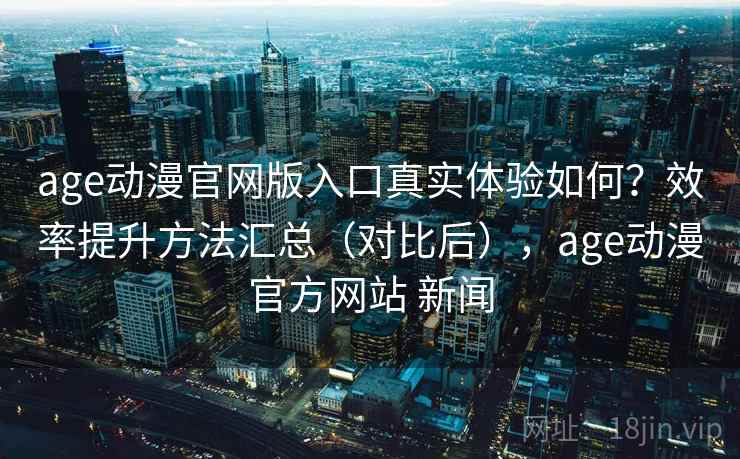 age动漫官网版入口真实体验如何？效率提升方法汇总（对比后），age动漫官方网站 新闻