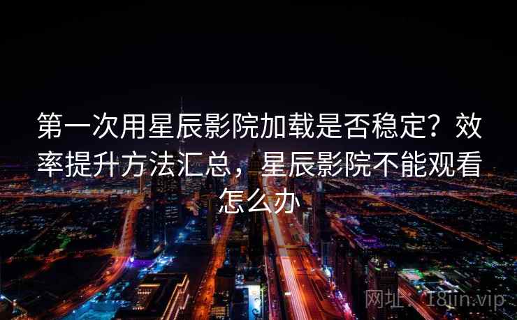 第一次用星辰影院加载是否稳定？效率提升方法汇总，星辰影院不能观看怎么办