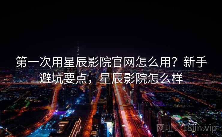 第一次用星辰影院官网怎么用？新手避坑要点，星辰影院怎么样