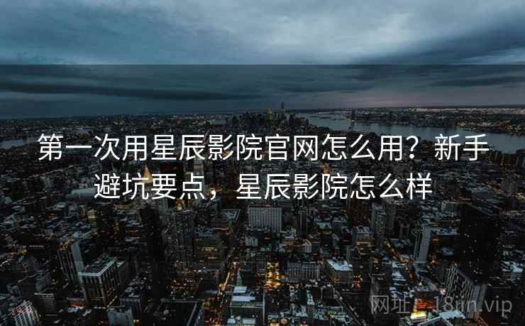 第一次用星辰影院官网怎么用？新手避坑要点，星辰影院怎么样