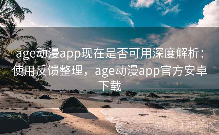 age动漫app现在是否可用深度解析：使用反馈整理，age动漫app官方安卓下载