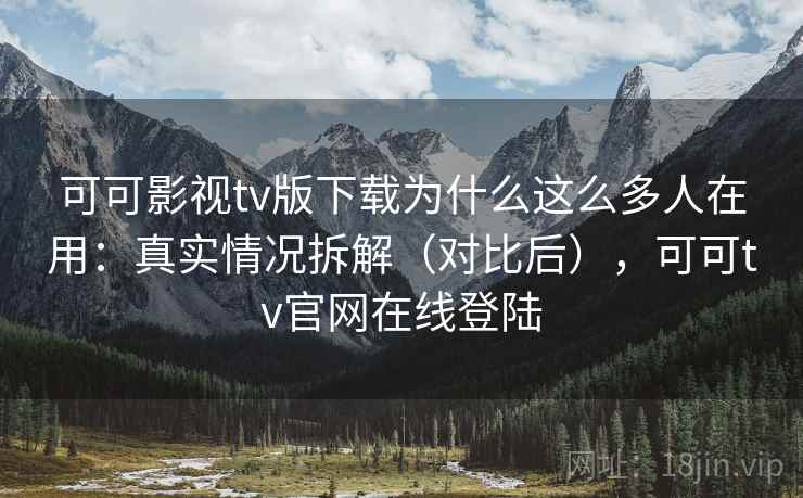 可可影视tv版下载为什么这么多人在用：真实情况拆解（对比后），可可tv官网在线登陆
