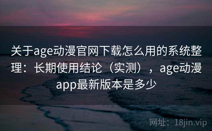 关于age动漫官网下载怎么用的系统整理：长期使用结论（实测），age动漫app最新版本是多少