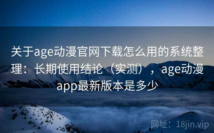 关于age动漫官网下载怎么用的系统整理：长期使用结论（实测），age动漫app最新版本是多少