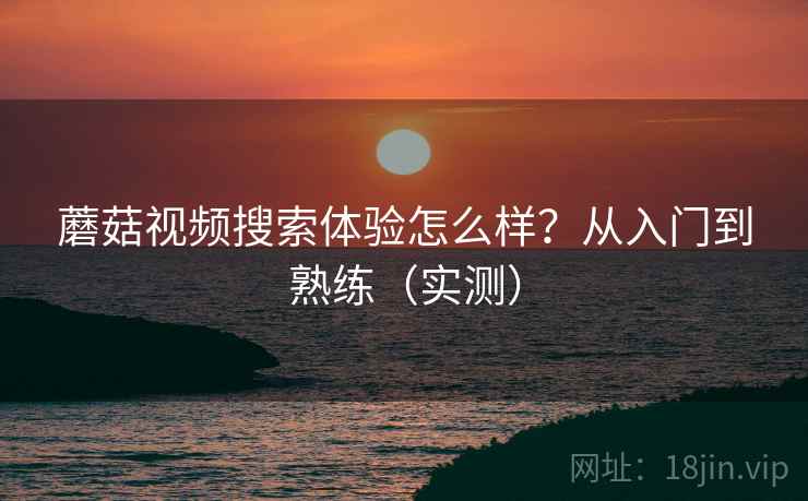 蘑菇视频搜索体验怎么样？从入门到熟练（实测）