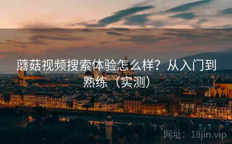 蘑菇视频搜索体验怎么样？从入门到熟练（实测）