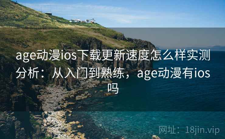 age动漫ios下载更新速度怎么样实测分析：从入门到熟练，age动漫有ios吗