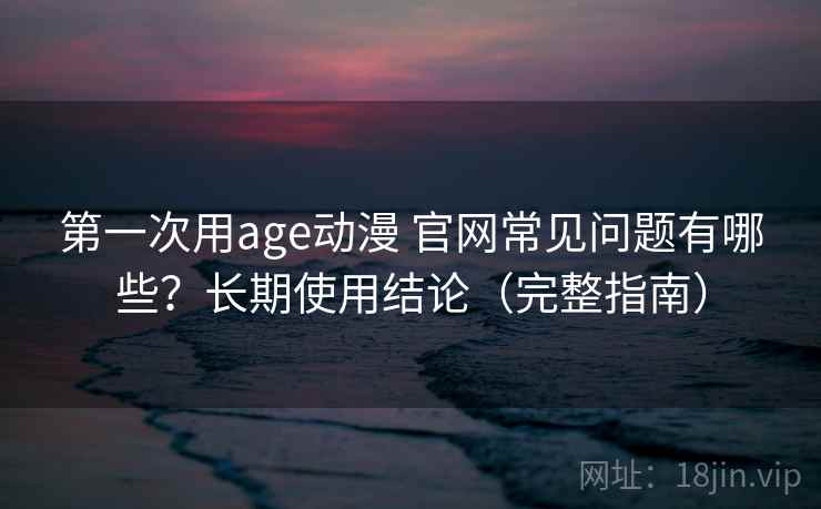 第一次用age动漫 官网常见问题有哪些？长期使用结论（完整指南）