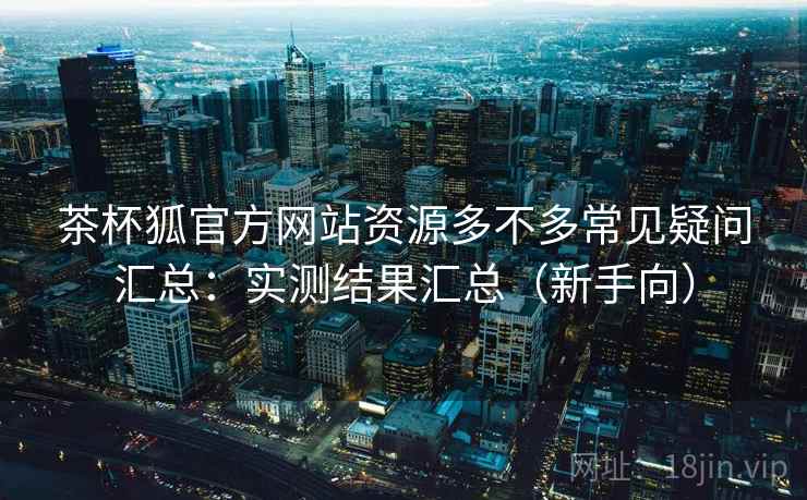 茶杯狐官方网站资源多不多常见疑问汇总：实测结果汇总（新手向）