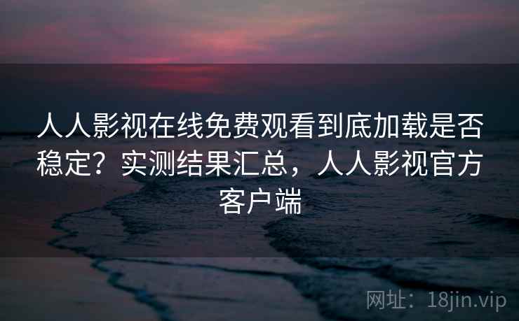 人人影视在线免费观看到底加载是否稳定？实测结果汇总，人人影视官方客户端
