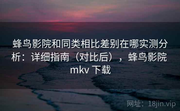 蜂鸟影院和同类相比差别在哪实测分析：详细指南（对比后），蜂鸟影院 mkv 下载