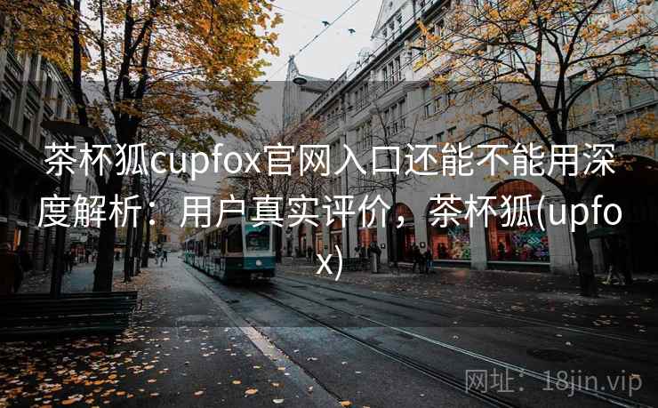 茶杯狐cupfox官网入口还能不能用深度解析：用户真实评价，茶杯狐(upfox)