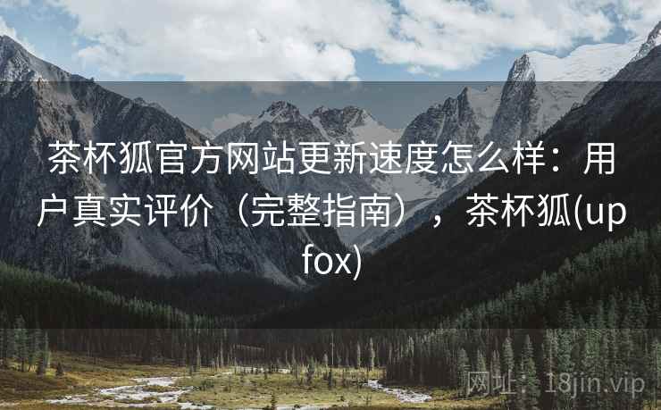 茶杯狐官方网站更新速度怎么样：用户真实评价（完整指南），茶杯狐(upfox)