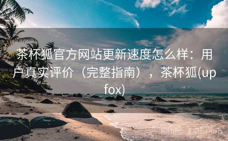 茶杯狐官方网站更新速度怎么样：用户真实评价（完整指南），茶杯狐(upfox)
