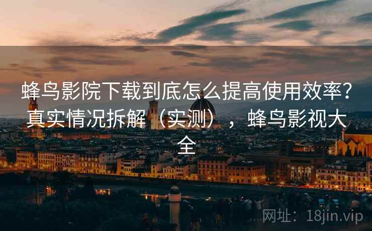 蜂鸟影院下载到底怎么提高使用效率？真实情况拆解（实测），蜂鸟影视大全