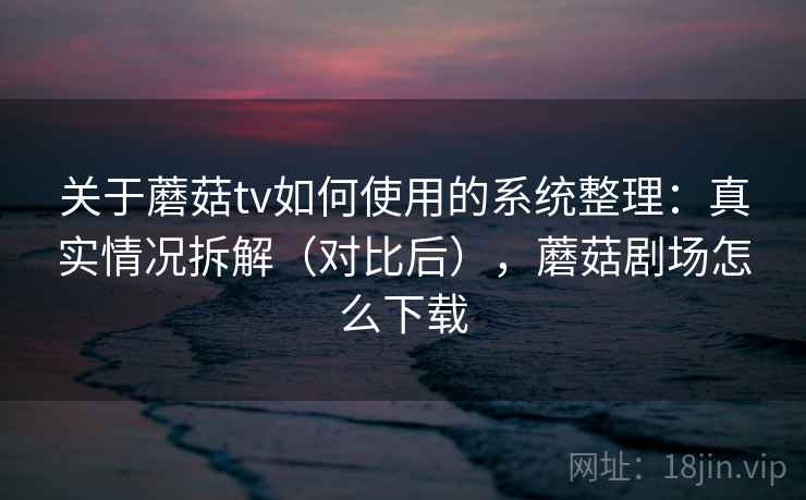 关于蘑菇tv如何使用的系统整理：真实情况拆解（对比后），蘑菇剧场怎么下载