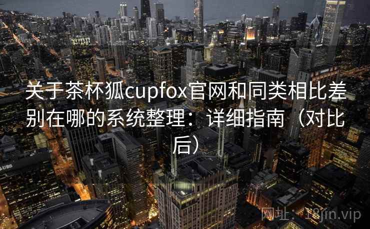 关于茶杯狐cupfox官网和同类相比差别在哪的系统整理：详细指南（对比后）