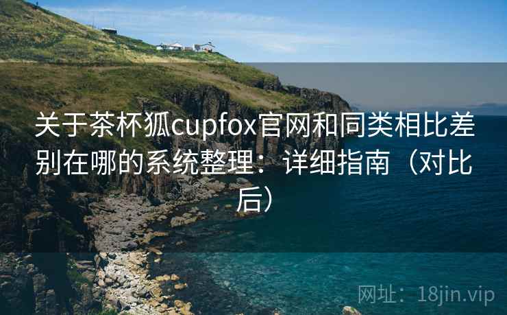 关于茶杯狐cupfox官网和同类相比差别在哪的系统整理：详细指南（对比后）