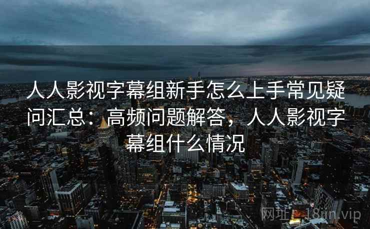 人人影视字幕组新手怎么上手常见疑问汇总：高频问题解答，人人影视字幕组什么情况