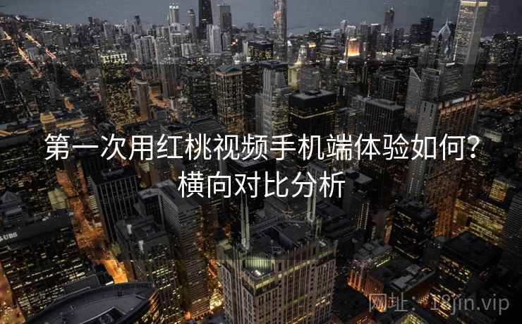 第一次用红桃视频手机端体验如何？横向对比分析